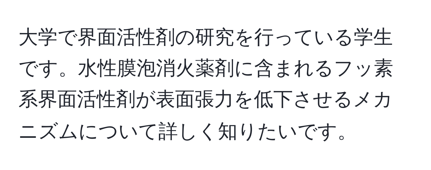 大学で界面活性剤の研究を行っている学生です。水性膜泡消火薬剤に含まれるフッ素系界面活性剤が表面張力を低下させるメカニズムについて詳しく知りたいです。