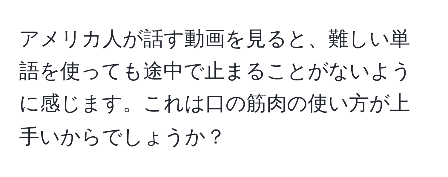 アメリカ人が話す動画を見ると、難しい単語を使っても途中で止まることがないように感じます。これは口の筋肉の使い方が上手いからでしょうか？