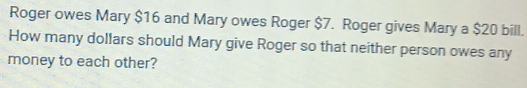 Roger owes Mary $16 and Mary owes Roger $7. Roger gives Mary a $20 bill. 
How many dollars should Mary give Roger so that neither person owes any 
money to each other?