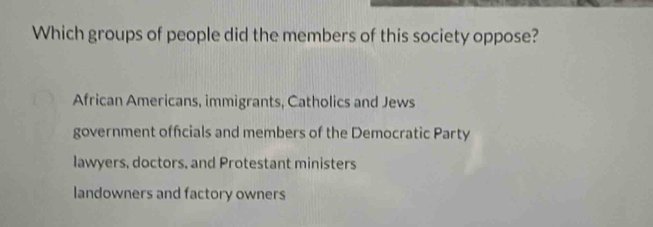 Which groups of people did the members of this society oppose?
African Americans, immigrants, Catholics and Jews
government officials and members of the Democratic Party
lawyers, doctors, and Protestant ministers
landowners and factory owners