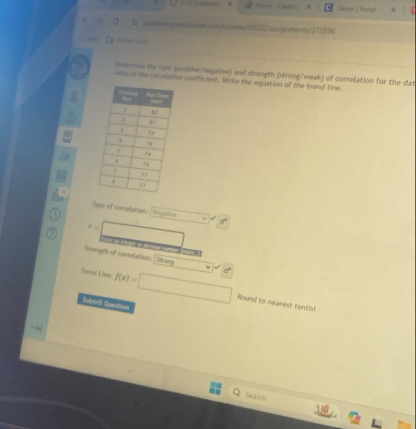 3 15 Scatel Home - Castlel X Clever | Portal 
casteberry.instructure.com/courses/20322/assignments/272896 
Bucker Loés 
Determine the type (positive/negative) and strength (strong/weak) of correlation for the dat 
valse of the correlation coefficient. Write the equation of the trend line. 
11 
Type of correlation: Negative sigma°
r=□ n lct 

Strength of correlation: Strong d^2
Trend Line: f(x)=□ Round to nearest tenth! 
Submit Question 
Search