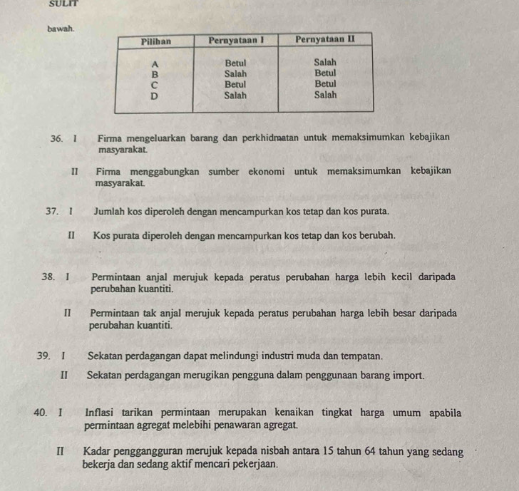 SULIT 
bawah. 
36. I Firma mengeluarkan barang dan perkhidmatan untuk memaksimumkan kebajikan 
masyarakat. 
II Firma menggabungkan sumber ekonomi untuk memaksimumkan kebajikan 
masyarakat. 
37. I Jumlah kos diperoleh dengan mencampurkan kos tetap dan kos purata. 
II Kos purata diperoleh dengan mencampurkan kos tetap dan kos berubah. 
38. I Permintaan anjal merujuk kepada peratus perubahan harga lebih kecil daripada 
perubahan kuantiti. 
II Permintaan tak anjal merujuk kepada peratus perubahan harga lebih besar daripada 
perubahan kuantiti. 
39. I Sekatan perdagangan dapat melindungi industri muda dan tempatan. 
II Sekatan perdagangan merugikan pengguna dalam penggunaan barang import. 
40. I Inflasi tarikan permintaan merupakan kenaikan tingkat harga umum apabila 
permintaan agregat melebihi penawaran agregat. 
II Kadar penggangguran merujuk kepada nisbah antara 15 tahun 64 tahun yang sedang 
bekerja dan sedang aktif mencari pekerjaan.