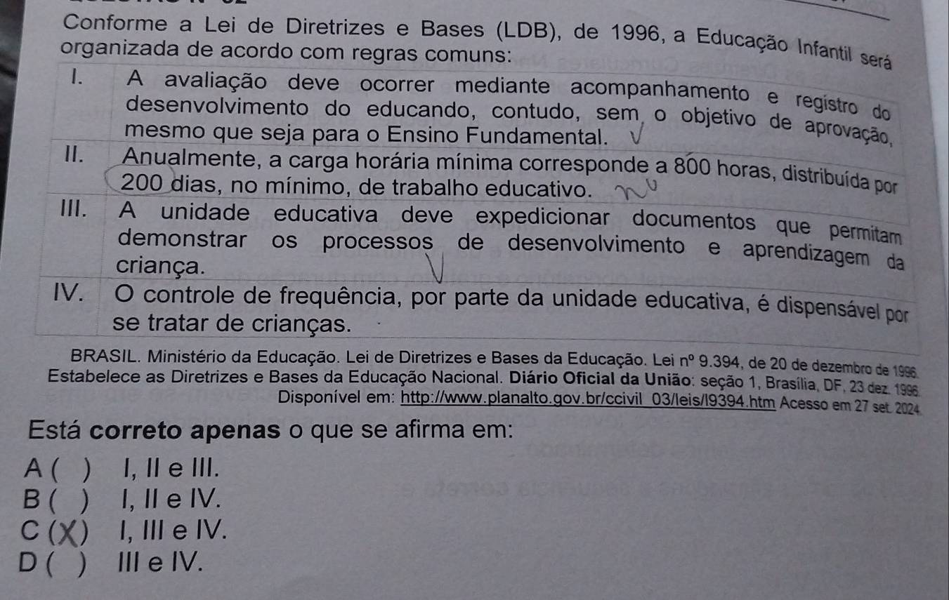 Conforme a Lei de Diretrizes e Bases (LDB), de 1996, a Educação Infantil será
organizada de acordo com regras comuns:
I. A avaliação deve ocorrer mediante acompanhamento e regístro do
desenvolvimento do educando, contudo, sem o objetivo de aprovação,
mesmo que seja para o Ensino Fundamental.
II. Anualmente, a carga horária mínima corresponde a 800 horas, distribuída por
200 dias, no mínimo, de trabalho educativo.
III. A unidade educativa deve expedicionar documentos que permitam
demonstrarços processos de desenvolvimento e aprendizagem da
criança.
IV. O controle de frequência, por parte da unidade educativa, é dispensável por
se tratar de crianças.
BRASIL. Ministério da Educação. Lei de Diretrizes e Bases da Educação. Lei n° 9.394, de 20 de dezembro de 1996.
Estabelece as Diretrizes e Bases da Educação Nacional. Diário Oficial da União: seção 1, Brasília, DF, 23 dez. 1996
Disponível em: http://www.planalto.gov.br/ccivil_03/leis/l9394.htm Acesso em 27 set 2024
Está correto apenas o que se afirma em:
A( ) I, Ⅱ eⅢII.
B ( ) I, Ⅱ e IV.
C ( X () I, I e IV.
D ( ) II e IV.