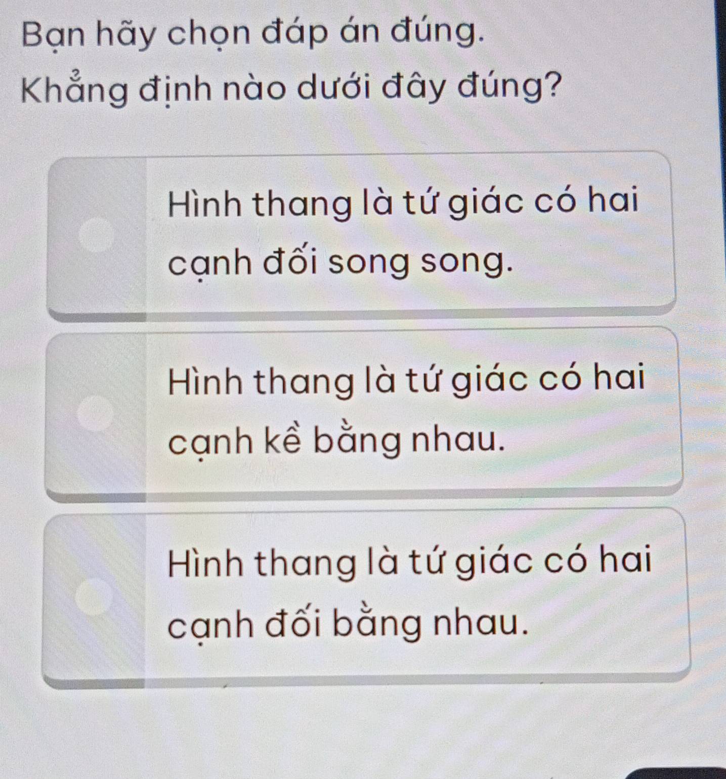 Bạn hãy chọn đáp án đúng.
Khẳng định nào dưới đây đúng?
Hình thang là tứ giác có hai
cạnh đối song song.
Hình thang là tứ giác có hai
cạnh kề bằng nhau.
Hình thang là tứ giác có hai
cạnh đối bằng nhau.