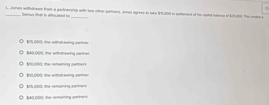 Jones withdraws from a partnership with two other partners. Jones agrees to take $15,000 In settlement of his capital balance of $25,000. This creates a
bonus that is allocated to
$15,000; the withdrawing partner
$40,000; the withdrawing partner
$10,000; the remaining partners
$10,000; the withdrawing partner
$15,000; the remaining partners
$40,000; the remaining partners