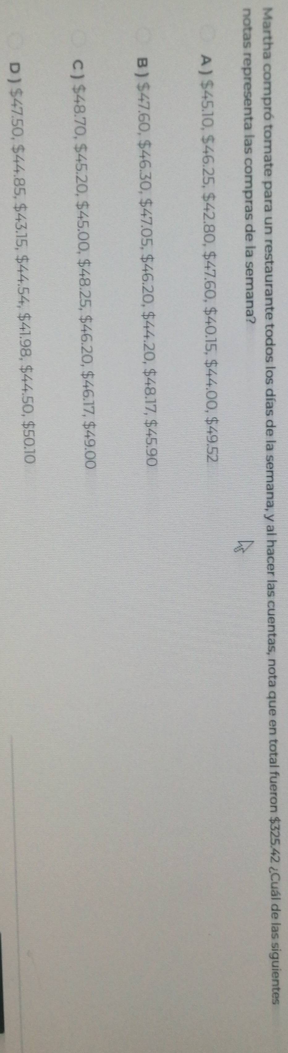 Martha compró tomate para un restaurante todos los días de la semana, y al hacer las cuentas, nota que en total fueron $325.42 ¿Cuál de las siguientes
notas representa las compras de la semana?
A ) $45.10, $46.25, $42.80, $47.60, $40.15, $44.00, $49.52
B ) $47.60, $46.30, $47.05, $46.20, $44.20, $48.17, $45.90
c ) $48.70, $45.20, $45.00, $48.25, $46.20, $46.17, $49.00
_
D ) $47.50, $44.85, $43.15, $44.54, $41.98, $44.50, $50.10