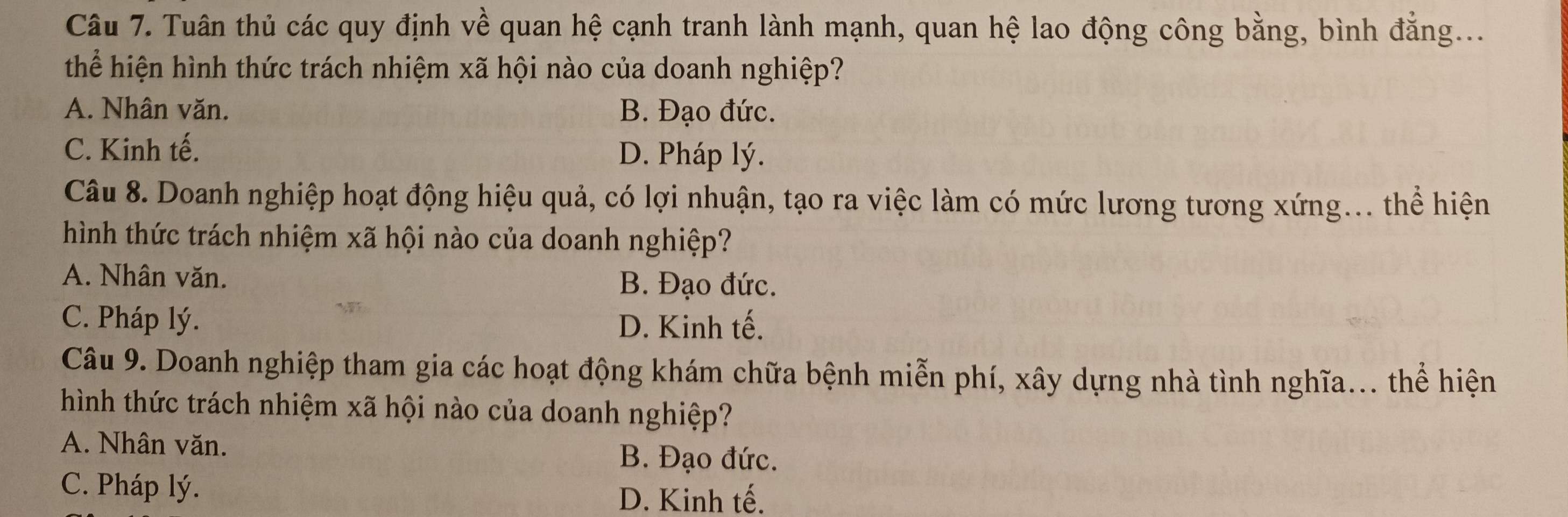 Tuân thủ các quy định về quan hệ cạnh tranh lành mạnh, quan hệ lao động công bằng, bình đẳng....
thể hiện hình thức trách nhiệm xã hội nào của doanh nghiệp?
A. Nhân văn. B. Đạo đức.
C. Kinh tế. D. Pháp lý.
Câu 8. Doanh nghiệp hoạt động hiệu quả, có lợi nhuận, tạo ra việc làm có mức lương tương xứng... thể hiện
hình thức trách nhiệm xã hội nào của doanh nghiệp?
A. Nhân văn. B. Đạo đức.
C. Pháp lý. D. Kinh tế.
Câu 9. Doanh nghiệp tham gia các hoạt động khám chữa bệnh miễn phí, xây dựng nhà tình nghĩa... thể hiện
hình thức trách nhiệm xã hội nào của doanh nghiệp?
A. Nhân văn. B. Đạo đức.
C. Pháp lý.
D. Kinh tế.