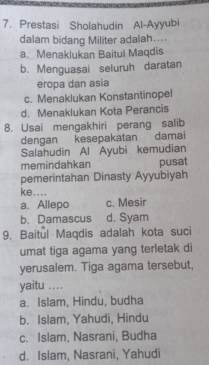 Prestasi Sholahudin Al-Ayyubi
dalam bidang Militer adalah…...
a. Menaklukan Baitul Maqdis
b. Menguasai seluruh daratan
eropa dan asia
c. Menaklukan Konstantinopel
d. Menaklukan Kota Perancis
8. Usai mengakhiri perang salib
dengan kesepakatan damai
Salahudin Al Ayubi kemudian
memindahkan pusat
pemerintahan Dinasty Ayyubiyah
ke....
a. Allepo c. Mesir
b. Damascus d. Syam
9. Baitul Maqdis adalah kota suci
umat tiga agama yang terletak di
yerusalem. Tiga agama tersebut,
yaitu ....
a. Islam, Hindu, budha
b. Islam, Yahudi, Hindu
c. Islam, Nasrani, Budha
d. Islam, Nasrani, Yahudi