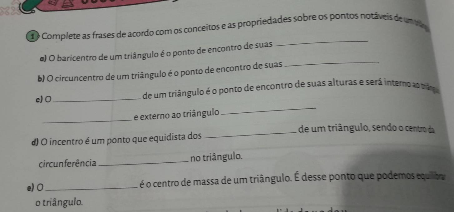 Complete as frases de acordo com os conceitos e as propriedades sobre os pontos notáveis de um trão 
_ 
α) O baricentro de um triângulo é o ponto de encontro de suas 
b) O circuncentro de um triângulo é o ponto de encontro de suas 
c)0 _de um triângulo é o ponto de encontro de suas alturas e será interno ao tranga 
_e externo ao triângulo 
_ 
_ 
de um triângulo, sendo o centro da 
d) O incentro é um ponto que equidista dos 
circunferência _no triângulo. 
e) 0 _ é o centro de massa de um triângulo. É desse ponto que podemos equiba 
o triângulo.