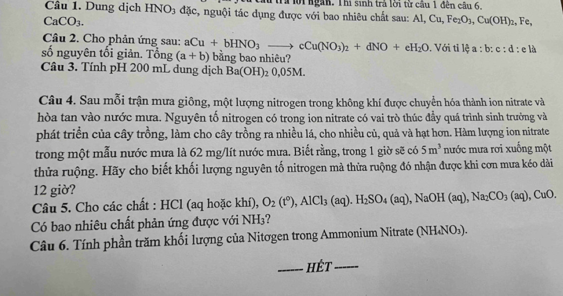 tra lời ngàn. Thi sinh trả lời từ cầu 1 đên câu 6.
Câu 1. Dung dịch HNO_3 đặc, nguội tác dụng được với bao nhiêu chất sau: Al,Cu,Fe_2O_3,Cu(OH)_2,Fe,
CaCO_3.
Câu 2. Cho phản ứng sau: aCu+bHNO_3to cCu(NO_3)_2+dNO+eH_2O. Với tỉ lhat ea:b:c:d:elhat a
số nguyên tối giản. That ong(a+b) bằng bao nhiêu?
Câu 3. Tính pH 200 mL dung dịch Ba(OH)_20,05M
Câu 4. Sau mỗi trận mưa giông, một lượng nitrogen trong không khí được chuyển hóa thành ion nitrate và
hòa tan vào nước mưa. Nguyên tố nitrogen có trong ion nitrate có vai trò thúc đầy quá trình sinh trưởng và
phát triển của cây trồng, làm cho cây trồng ra nhiều lá, cho nhiều củ, quả và hạt hơn. Hàm lượng ion nitrate
trong một mẫu nước mưa là 62 mg/lít nước mưa. Biết rằng, trong 1 giờ sẽ có 5m^3 nước mưa rơi xuống một
thửa ruộng. Hãy cho biết khối lượng nguyên tố nitrogen mà thửa ruộng đó nhận được khi cơn mưa kéo dài
12 giờ?
Câu 5. Cho các chất : HCl (aq hoặc khí), O_2(t°),AlCl_3(aq).H_2SO_4(aq),NaOH(aq),Na_2CO_3(aq),CuO.
Có bao nhiêu chất phản ứng được với NH3?
Câu 6. Tính phần trăm khối lượng của Nitơgen trong Ammonium Nitrate (NH_4NO_3).
_HếT_