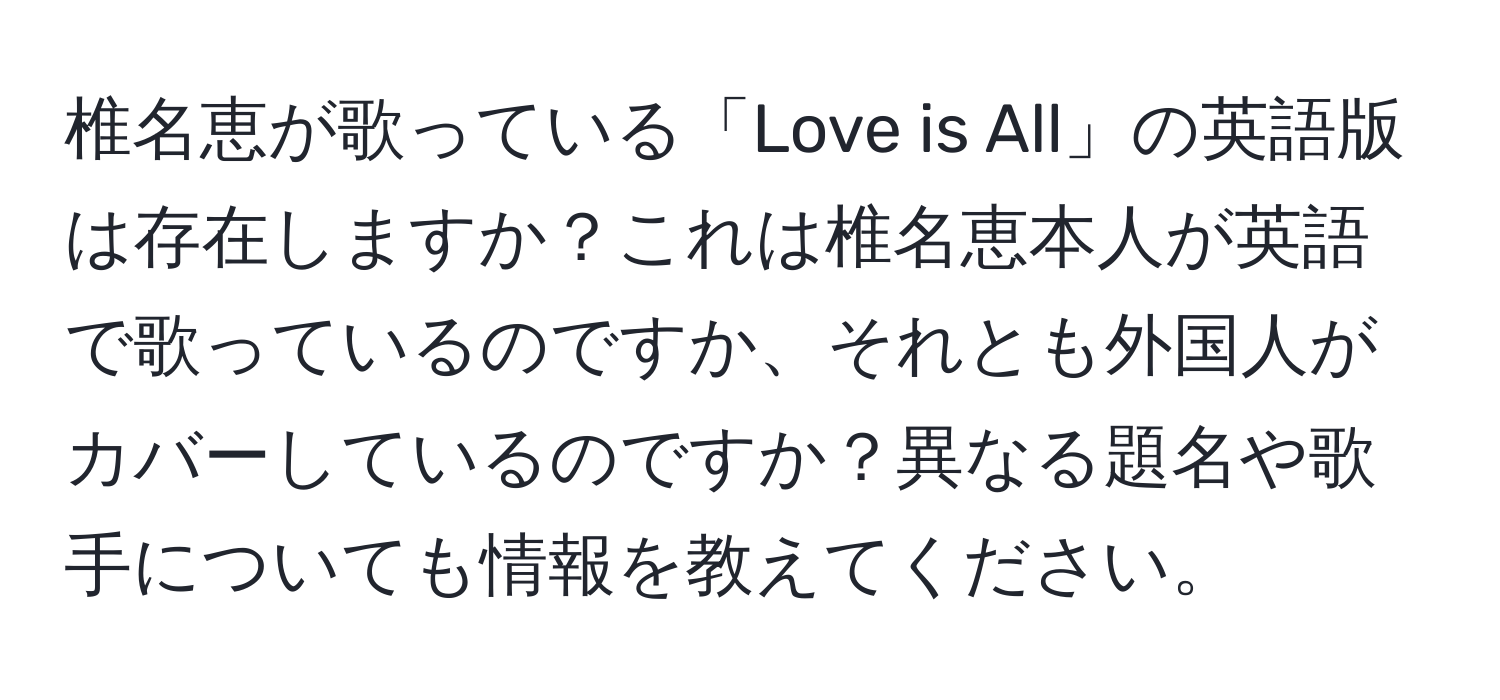 椎名恵が歌っている「Love is All」の英語版は存在しますか？これは椎名恵本人が英語で歌っているのですか、それとも外国人がカバーしているのですか？異なる題名や歌手についても情報を教えてください。