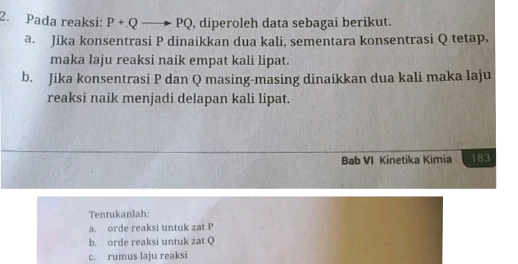 Pada reaksi: P+Qto PQ , diperoleh data sebagai berikut. 
a. Jika konsentrasi P dinaikkan dua kali, sementara konsentrasi Q tetap, 
maka laju reaksi naik empat kali lipat. 
b. Jika konsentrasi P dan Q masing-masing dinaikkan dua kali maka laju 
reaksi naik menjadi delapan kali lipat. 
Bab VI Kinetika Kimia 183 
Tentukanlah: 
a. orde reaksi untuk zat P
b. orde reaksi untuk zat Q
c. rumus laju reaksi