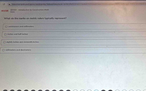 Delunnergneand aoproatncius6g/adevay biout on0=1d74224935731e3412ne669525230a977ab37305d atn3898379767c579972323 5n
NCCER * 20102 - iereduction to Conatruction Math
What do the marks on metric rulers typically represent?
centimeters and millizneters
inches and half inches
eighth inches and sixteenth inches
millimeters and decimeters