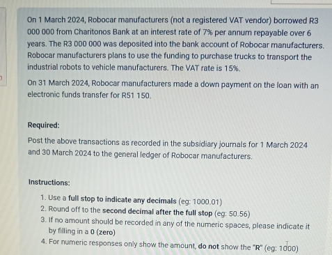 On 1 March 2024, Robocar manufacturers (not a registered VAT vendor) borrowed R3
000 000 from Charitonos Bank at an interest rate of 7% per annum repayable over 6
years. The R3 000 000 was deposited into the bank account of Robocar manufacturers. 
Robocar manufacturers plans to use the funding to purchase trucks to transport the 
industrial robots to vehicle manufacturers. The VAT rate is 15%. 
On 31 March 2024, Robocar manufacturers made a down payment on the loan with an 
electronic funds transfer for R51 150. 
Required: 
Post the above transactions as recorded in the subsidiary journals for 1 March 2024 
and 30 March 2024 to the general ledger of Robocar manufacturers. 
Instructions: 
1. Use a full stop to indicate any decimals (eg: 1000.01) 
2. Round off to the second decimal after the full stop (eg: 50.56) 
3. If no amount should be recorded in any of the numeric spaces, please indicate it 
by filling in a 0 (zero) 
4. For numeric responses only show the amount, do not show the '' R' ' (eg: 1000)