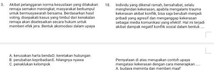 Akibat pelanggaran norma kesusilaan yang dilakukan 18. Individu yang dikenal ramah, bersahabat, selalu
remaja semakin meningkat, masyarakat berkumpul menghindari kekerasan, apabila mengalami trauma
untuk bermusyawarah bersama. Berdasarkan hasil kekerasan akibat konflik, bisa saja berubah menjadi
voting, disepakati kasus yang timbul dari kenakalan pribadi yang agresif dan menganggap kekerasan
remaja akan diselesaikan secara hukum untuk sebagai media komunikasi yang efektif. Hal ini terjadi
memberi efek jera. Bentuk akomodasi dalam upaya akibat dampak negatif konflik sosial dalam bentuk ....
A. kerusakan harta bendaD. keretakan hubungan
B. perubahan kepribadianE. hilangnya nyawa Pernyataan di atas merupakan contoh upaya
C. penaklukan kelompok mengatasi kekerasan dengan cara menerapkan ....
A. budava meminta dan memberi maaf