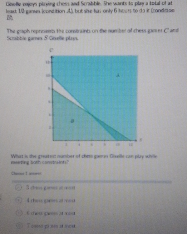 Giselle enjoys playing chess and Scrabble. She wants to play a total of at
least 10 games (condition .A), but she has only 6 hours to do it (condition
B
The graph represents the constraints on the number of chess games C and
Scrabble games S Giselle plays.
What is the greatest number of chess games Giselle can play while
meeting both constraints?
Choose 1 answer.
3 chess games at most
4 chess games at most.
6 chess garees at most.
7 chess games at most.