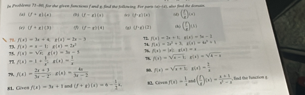 In Problems 71-80, for the given functions f and g. find the following. For parts (a)-(d) ), also find the domain. 
(a) (f+g)(x) (b) (f-g)(x) (c) (f· g)(x) (d) ( f/g )(x)
(e) (f+g)(3) (f) (f-g)(4) (g) (f· g)(2) (h) ( f/g )(1)
71. f(x)=3x+4; g(x)=2x-3 72. f(x)=2x+1; g(x)=3x-2
73. f(x)=x-1; g(x)=2x^2 f(x)=2x^2+3; g(x)=4x^3+1
74, 
75. f(x)=sqrt(x), g(x)=3x-5 76. f(x)=|x|; g(x)=x
77. f(x)=1+ 1/x^, g(x)= 1/x 
78. f(x)=sqrt(x-1); g(x)=sqrt(4-x)
79. f(x)= (2x+3)/3x-2 ; g(x)= 4x/3x-2  80. f(x)=sqrt(x+1); g(x)= 2/x 
81. Given f(x)=3x+1 and (f+g)(x)=6- 1/2 x. 82. Given f(x)= 1/x  and ( f/g )(x)= (x+1)/x^2-x  , find the function g.