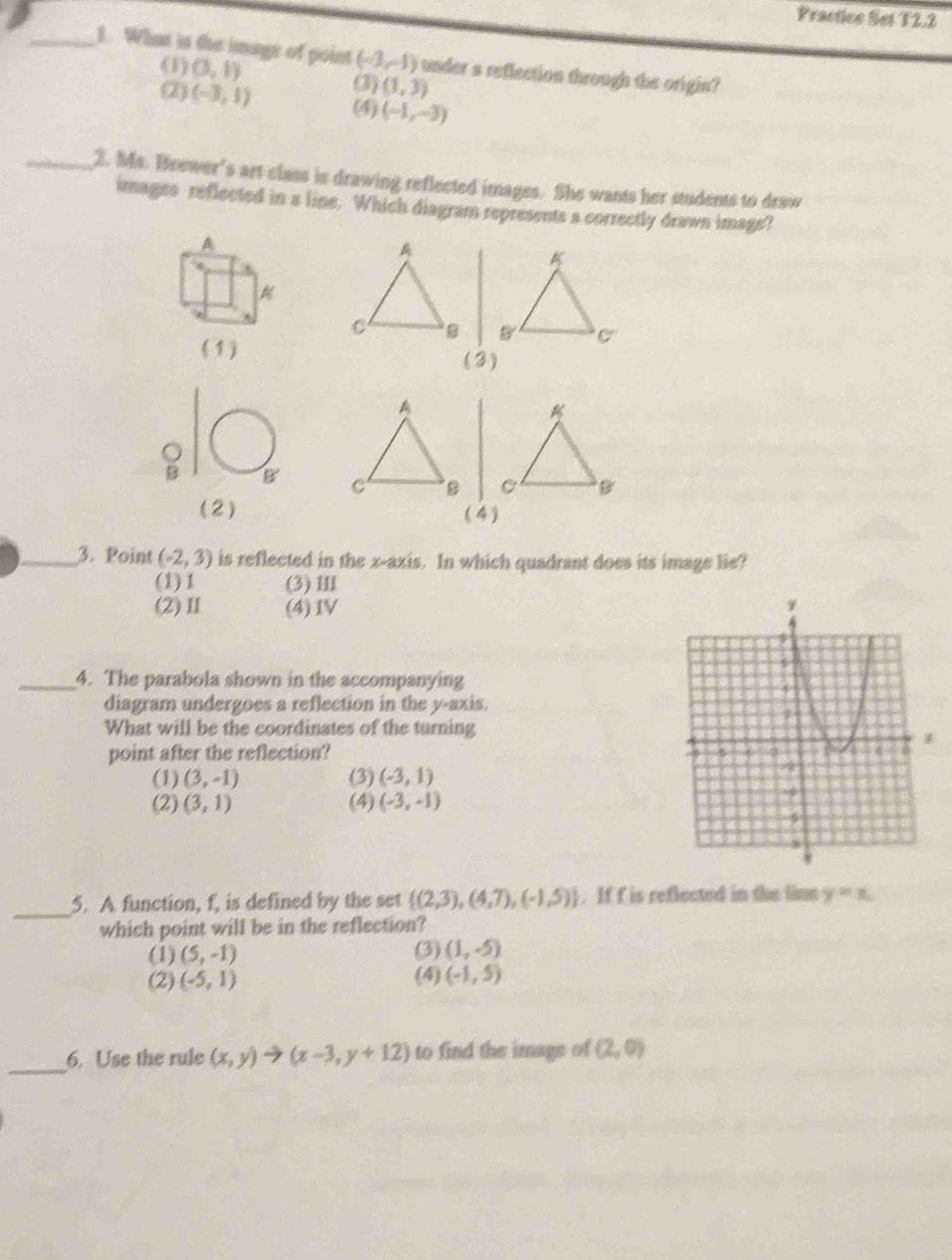 Practice Set T2.2
_1. What is the image of point (-3,-1) under a reflection through the origin?
(1) (3,1) (3) (1,3)
(2) (-3,1) (4) (-1,-3)
_2. Ms. Brewer's art class is drawing reflected images. She wants her students to draw
images reflected in a line. Which diagram represents a correctly drawn image?
A

(1)
(3)
B 
(2) (4)
_3. Point (-2,3) is reflected in the x-axis. In which quadrant does its image lie?
(1)1 (3)Ⅲ
(2)Ⅱ (4)ⅣV
_4. The parabola shown in the accompanying
diagram undergoes a reflection in the y-axis.
What will be the coordinates of the turning
point after the reflection? 
(1) (3,-1) (3) (-3,1)
(2) (3,1) (4) (-3,-1)
_
5. A function, f, is defined by the set  (2,3),(4,7),(-1,5). If f is reflected in the lime y=x_1
which point will be in the reflection?
(1) (5,-1) (3) (1,-5)
(2) (-5,1) (4) (-1,5)
_6. Use the rule (x,y)to (x-3,y+12) to find the image of (2,0)