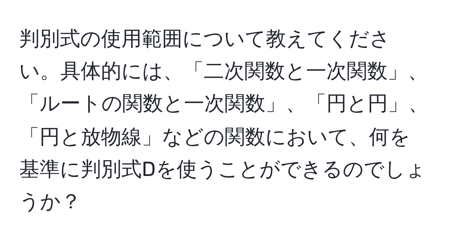 判別式の使用範囲について教えてください。具体的には、「二次関数と一次関数」、「ルートの関数と一次関数」、「円と円」、「円と放物線」などの関数において、何を基準に判別式Dを使うことができるのでしょうか？