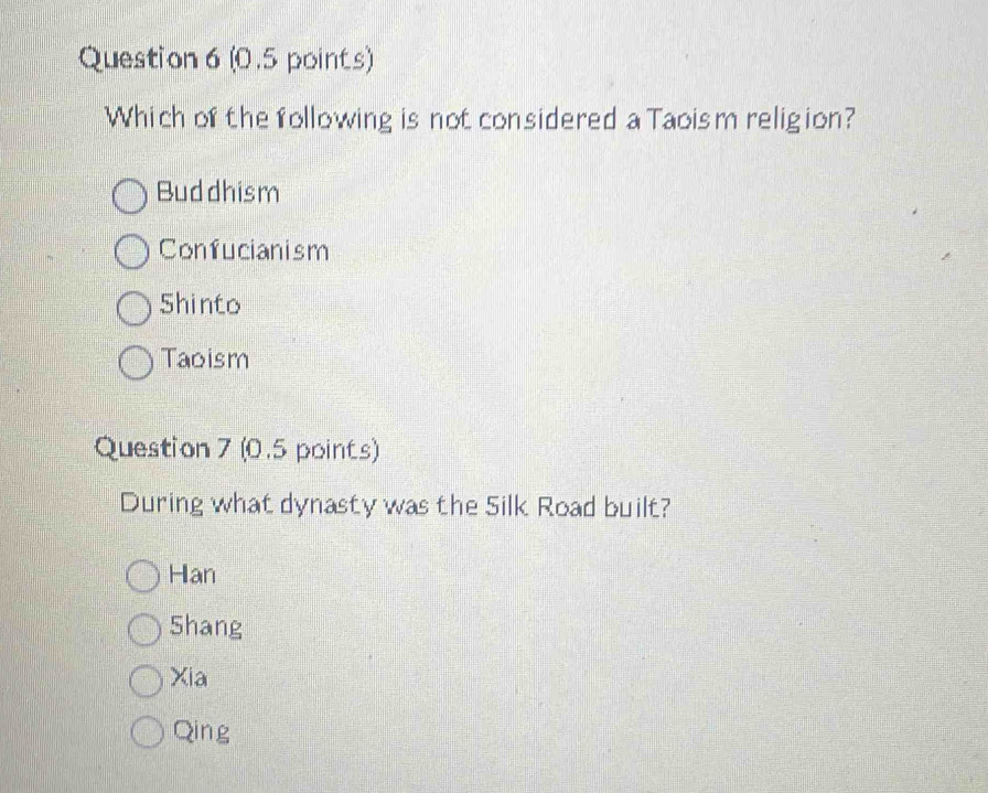 Which of the following is not considered a Taoism religion?
Buddhism
Confucianism
Shinto
Taoism
Question 7 (0.5 points)
During what dynasty was the Silk Road built?
Han
Shang
Xia
Qing