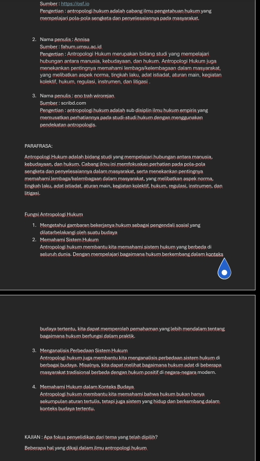 Sumber : https://osf.io
Pengertian : antropologi hukum adalah cabang ilmu pengetahuan hukum yang
mempelajari pola-pola sengketa dan penyelesaiannya pada masyarakat.
2. Nama penulis : Annisa
Sumber : fahum.umsu.ac.id
Pengertian : Antropologi Hukum merupakan bidang studi yang mempelajari
hubungan antara manusia, kebudayaan, dan hukum. Antropologi Hukum juga
menekankan pentingnya memahami lembaga/kelembagaan dalam masyarakat,
yang melibatkan aspek norma, tingkah laku, adat istiadat, aturan main, kegiatan
kolektif, hukum, regulasi, instrumen, dan litigasi.
3. Nama penulis : eno trah wirorejan
Sumber : scribd.com
Pengertian : antropologi hukum adalah sub disiplin ilmu hukum empiris yang
memusatkan perhatiannya pada studi-studi hukum dengan menggunakan
pendekatan antropologis.
PARAFRASA:
Antropologi Hukum adalah bidang studi yang mempelajari hubungan antara manusia,
kebudayaan, dan hukum. Cabang ilmu ini memfokuskan perhatian pada pola-pola
sengketa dan penyelesaiannya dalam masyarakat, serta menekankan pentingnya
memahami lembaga/kelembagaan dalam masyarakat, yang melibatkan aspek norma,
tingkah laku, adat istiadat, aturan main, kegiatan kolektif, hukum, regulasi, instrumen, dan
litigasi.
Fungsi Antropologi Hukum
1. Mengetahui gambaran bekerjanya hukum sebagai pengendali sosial yang
dilatarbelakangi oleh suatu budaya
2. Memahami Sistem Hukum
Antropologi hukum membantu kita memahami sistem hukum yang berbeda di
seluruh dunia. Dengan mempelajari bagaimana hukum berkembang dalam konteks
budaya tertentu, kita dapat memperoleh pemahaman yang lebih mendalam tentang
bagaimana hukum berfungsi dalam praktik.
3. Menganalisis Perbedaan Sistem Hukum
Antropologi hukum juga membantu kita menganalisis perbedaan sistem hukum di
berbagai budaya. Misalnya, kita dapat melihat bagaimana hukum adat di beberapa
masyarakat tradisional berbeda dengan hukum positif di negara-negara modern.
4. Memahami Hukum dalam Konteks Budaya
Antropologi hukum membantu kita memahami bahwa hukum bukan hanya
sekumpulan aturan tertulis, tetapi juga sistem yang hidup dan berkembang dalam
konteks budaya tertentu.
KAJIAN : Apa fokus penyelidikan dari tema yang telah dipilih?
Beberapa hal yang dikaji dalam jlmu antropologi hukum