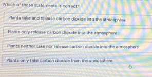 Which of these statements is correct?
Plants take and release carbon dioxide into the atmosphere
Plants only release carbon dioxide into the atmosphere
Plants neither take nor release carbon dioxide into the atmosphere
Pfants only take carbon dioxide from the atmosphere