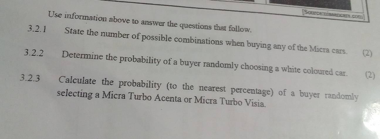 [Sourcemissancars.com] 
Use information above to answer the questions that follow. 
3.2.1 State the number of possible combinations when buying any of the Micra cars. (2) 
3.2.2 Determine the probability of a buyer randomly choosing a white coloured car. (2) 
3.2.3 Calculate the probability (to the nearest percentage) of a buyer randomly 
selecting a Micra Turbo Acenta or Micra Turbo Visia.