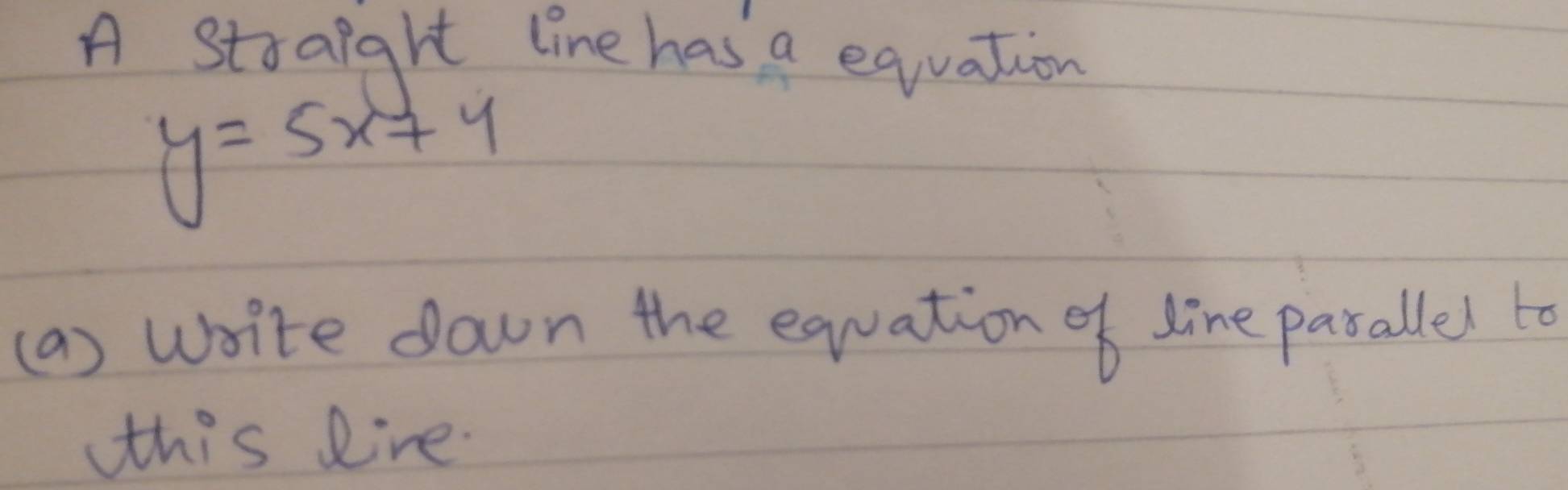 A straight line has a eqiuation
y=5x+4
(a) write down the equation of line pasallel to 
this Rine.