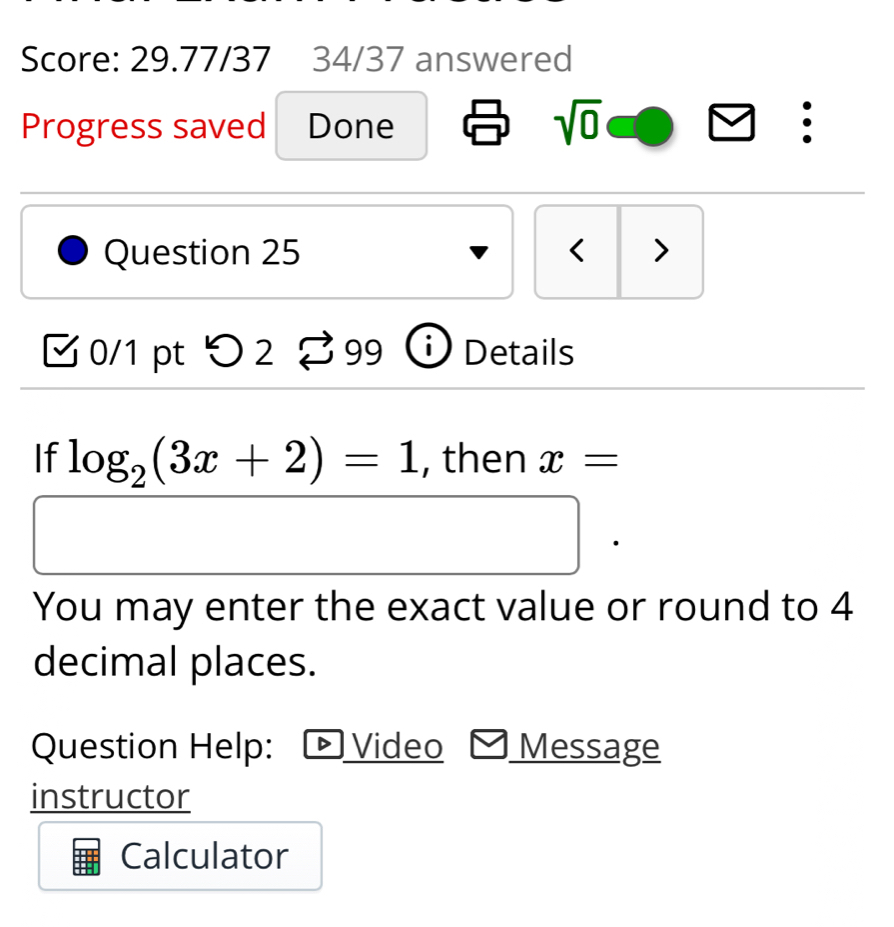 Score: 29.77/37 34/37 answered 
Progress saved Done 
sqrt(0) 
: 
Question 25 < > 
0/1 pt つ 2 Details 
If log _2(3x+2)=1 , then x=
You may enter the exact value or round to 4
decimal places. 
Question Help: Video Message 
instructor 
Calculator