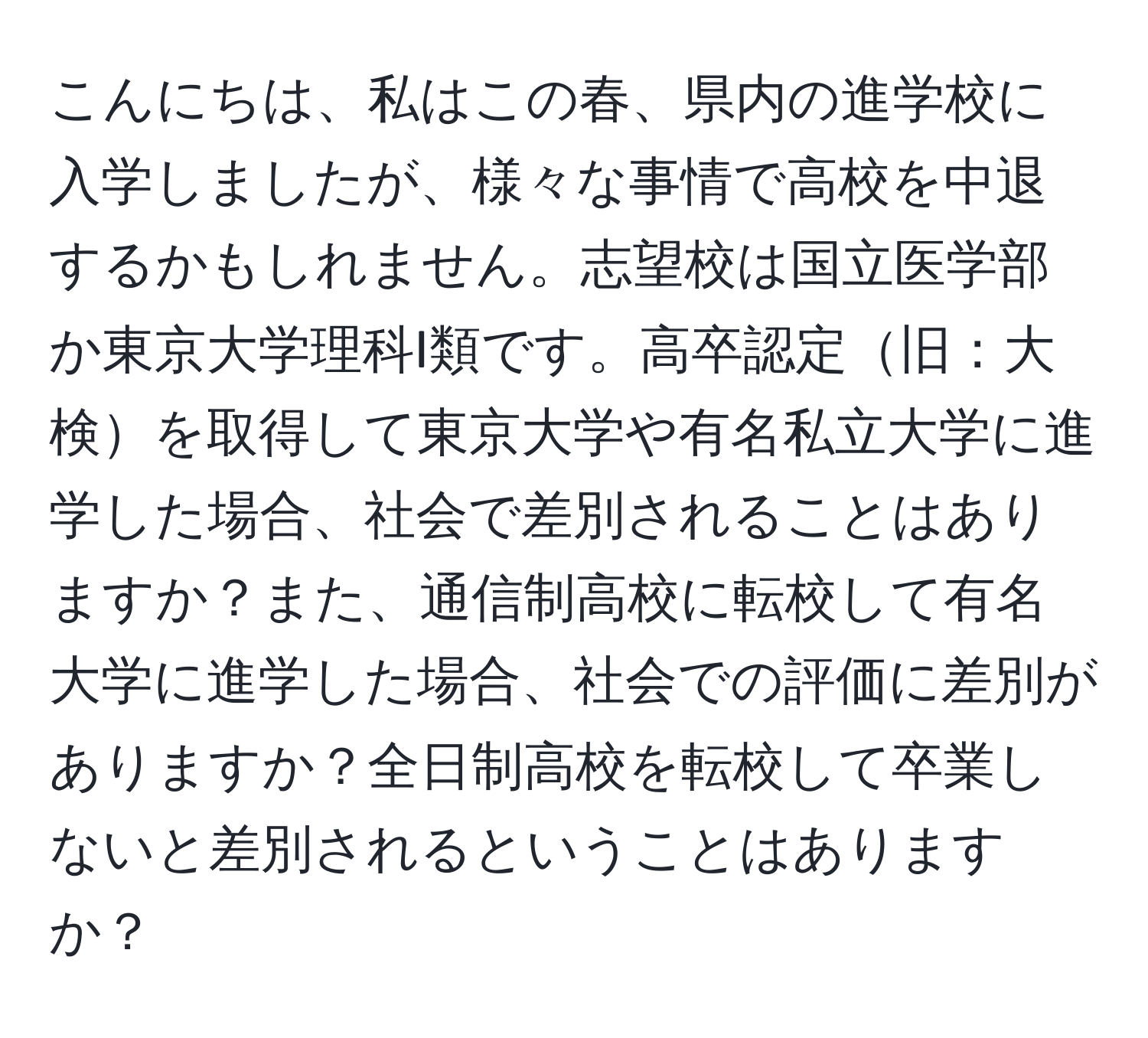 こんにちは、私はこの春、県内の進学校に入学しましたが、様々な事情で高校を中退するかもしれません。志望校は国立医学部か東京大学理科I類です。高卒認定旧：大検を取得して東京大学や有名私立大学に進学した場合、社会で差別されることはありますか？また、通信制高校に転校して有名大学に進学した場合、社会での評価に差別がありますか？全日制高校を転校して卒業しないと差別されるということはありますか？