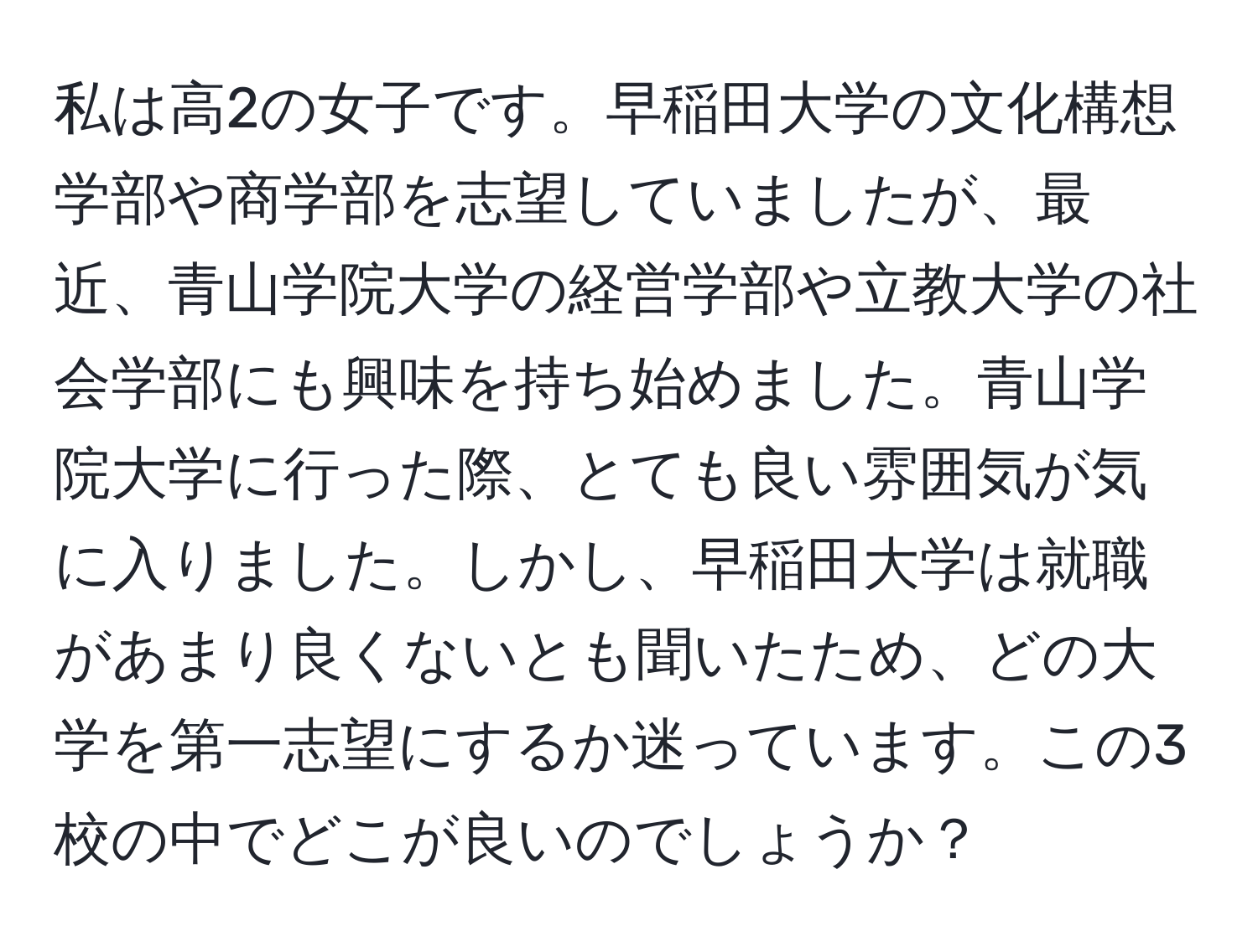 私は高2の女子です。早稲田大学の文化構想学部や商学部を志望していましたが、最近、青山学院大学の経営学部や立教大学の社会学部にも興味を持ち始めました。青山学院大学に行った際、とても良い雰囲気が気に入りました。しかし、早稲田大学は就職があまり良くないとも聞いたため、どの大学を第一志望にするか迷っています。この3校の中でどこが良いのでしょうか？