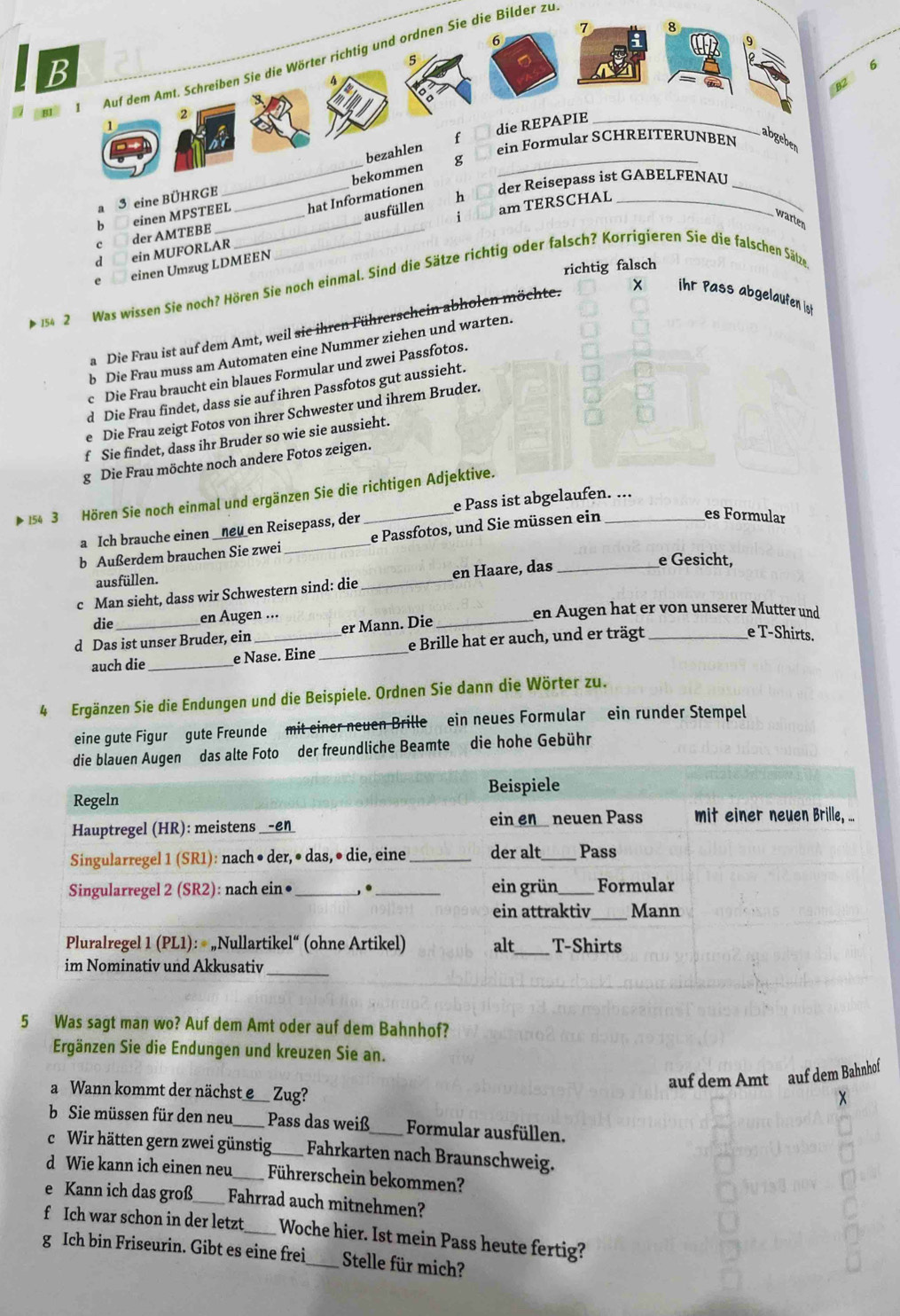 7
6
5
e 1 Auf dem Amt. Schreiben Sie die Wörter richtig und ordnen Sie die Bilder zu B
6
die REPAPIE _B2
2
1
ein Formular SCHREITERUNBEN
bezahlen f
abgeber
_bekommen g_
der Reisepass ist GABELFENAU_
a 3 eine BÜHRGE_
am TERSCHAL_
ausfüllen h
c der AMTEBE einen MPSTEEL_ __hat Informationen
warten
b
dì ein MUFORLAR
einen Umzug LDMEEN
richtig falsch
154 2 Was wissen Sie noch? Hören Sie noch einmal. Sind die Sätze richtig oder falsch? Korrigieren Sie die falschen Sätze
a Die Frau ist auf dem Amt, weil sie ihren Führerschein abholen möchte.
X    iht Pass abgelaufen ist
b Die Frau muss am Automaten eine Nummer ziehen und warten.
c Die Frau braucht ein blaues Formular und zwei Passfotos.
d Die Frau findet, dass sie auf ihren Passfotos gut aussieht.
e Die Frau zeigt Fotos von ihrer Schwester und ihrem Bruder.
f Sie findet, dass ihr Bruder so wie sie aussieht.
g Die Frau möchte noch andere Fotos zeigen.
154 3 Hören Sie noch einmal und ergänzen Sie die richtigen Adjektive.
es Formular
a Ich brauche einen _ηeu en Reisepass, der e Pass ist abgelaufen. ...
b Außerdem brauchen Sie zwei e Passfotos, und Sie müssen ein_
ausfüllen.
c Man sieht, dass wir Schwestern sind: die _en Haare, das_
e Gesicht,
die en Augen ... en Augen hat er von unserer Mutter und
d Das ist unser Bruder, ein_ er Mann. Die
auch die _e Nase. Eine _e Brille hat er auch, und er trägt_
e T-Shirts.
4 Ergänzen Sie die Endungen und die Beispiele. Ordnen Sie dann die Wörter zu.
eine gute Figur gute Freunde mit einer neuen Brille ein neues Formular ein runder Stempel
alte Foto der freundliche Beamte die hohe Gebühr
5 Was sagt man wo? Auf dem Amt oder auf dem Bahnhof?
Ergänzen Sie die Endungen und kreuzen Sie an.
auf dem Amt auf dem Bahnhof
a Wann kommt der nächst e_ Zug?
b Sie müssen für den neu_ Pass das weiß Formular ausfüllen.
c Wir hätten gern zwei günstig Fahrkarten nach Braunschweig.
d Wie kann ich einen neu_ Führerschein bekommen?
e Kann ich das groß Fahrrad auch mitnehmen?
f Ich war schon in der letzt _Woche hier. Ist mein Pass heute fertig?
g Ich bin Friseurin. Gibt es eine frei_ Stelle für mich?