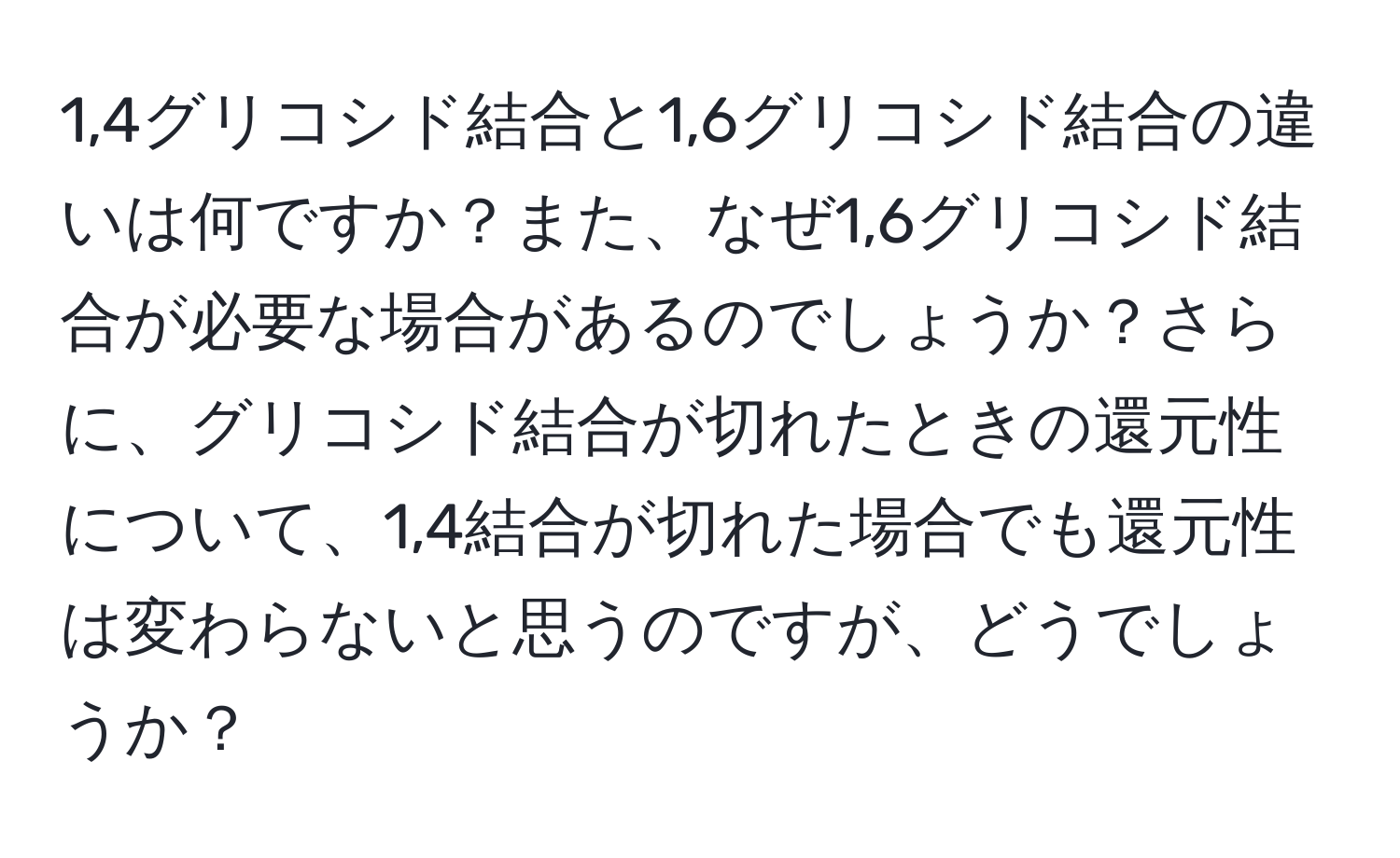 1,4グリコシド結合と1,6グリコシド結合の違いは何ですか？また、なぜ1,6グリコシド結合が必要な場合があるのでしょうか？さらに、グリコシド結合が切れたときの還元性について、1,4結合が切れた場合でも還元性は変わらないと思うのですが、どうでしょうか？