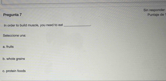 Sin responder
Pregunta 7 Puntaje de 1
In order to build muscle, you need to eat_ _.
Seleccione una:
a. fruits
b. whole grains
c. protein foods