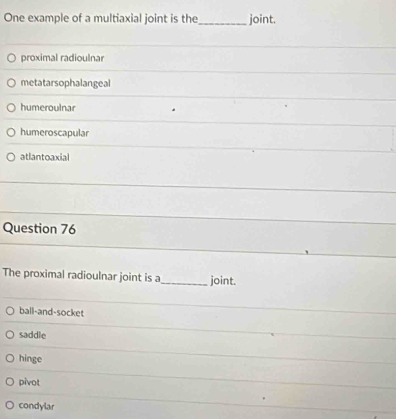 One example of a multiaxial joint is the_ joint.
proximal radioulnar
metatarsophalangeal
humeroulnar
humeroscapular
atlantoaxial
Question 76
The proximal radioulnar joint is a_ joint.
ball-and-socket
saddle
hinge
pivot
condylar