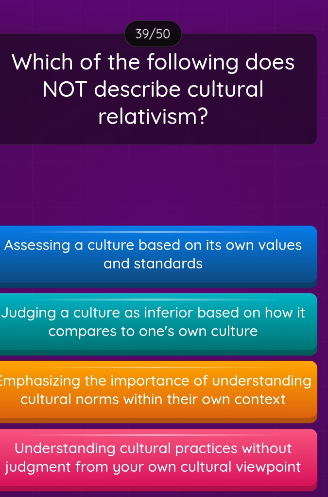 39/50
Which of the following does
NOT describe cultural
relativism?
Assessing a culture based on its own values
and standards
Judging a culture as inferior based on how it
compares to one’s own culture
Emphasizing the importance of understanding
cultural norms within their own context
Understanding cultural practices without
judgment from your own cultural viewpoint