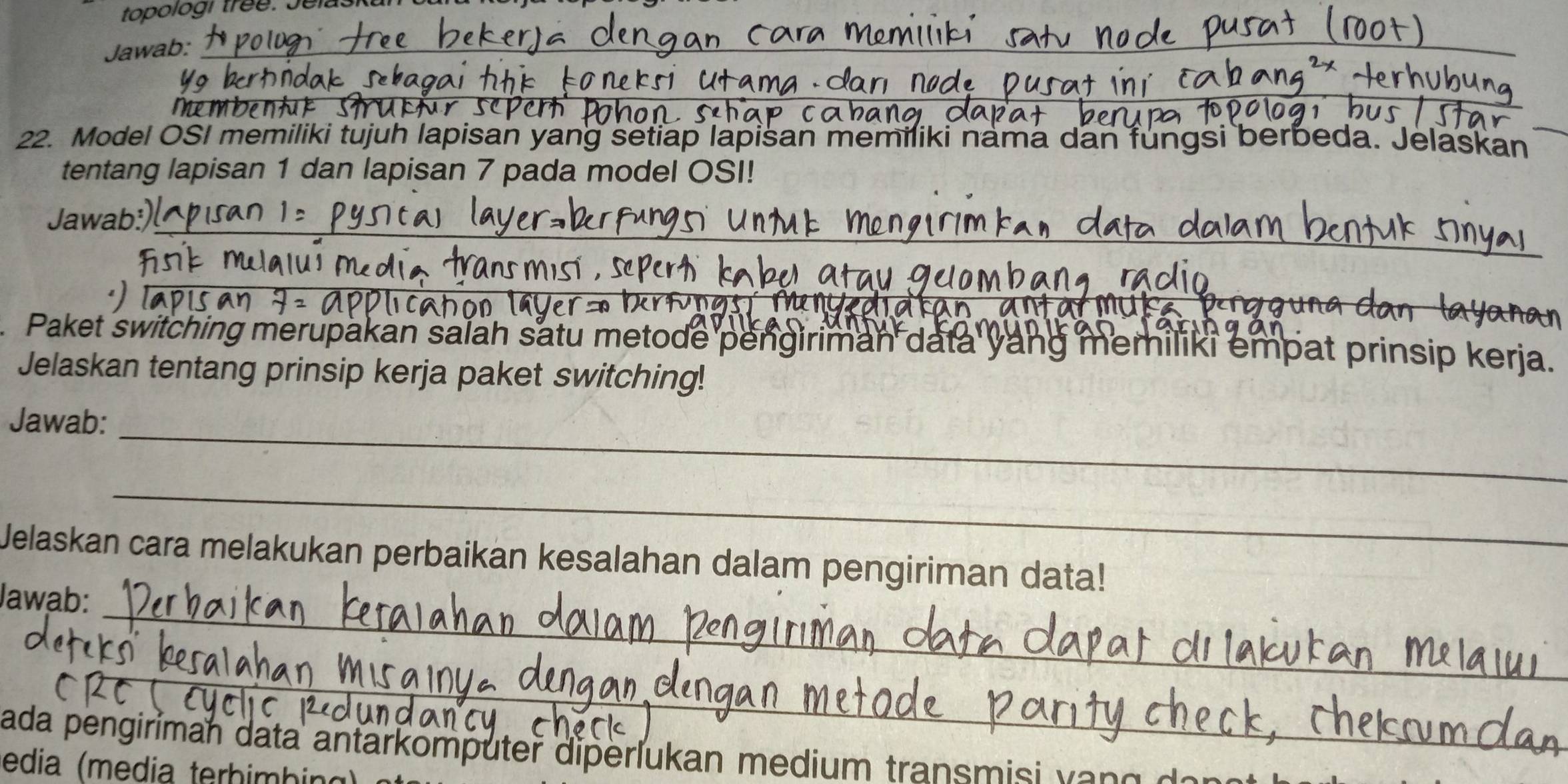 topologi tree. Jelaska 
Jawab:_ 
_ 
mem 
22. Model OSI memiliki tujuh lapisan yang setiap lapisan memiliki nama dan fungsi berbeda. Jelaskan 
tentang lapisan 1 dan lapisan 7 pada model OSI! 
Jawab:_ 
Paket switching merupakan salah satu metode pengiriman data yang memiliki empat prinsip kerja. 
Jelaskan tentang prinsip kerja paket switching! 
Jawab:_ 
_ 
Jelaskan cara melakukan perbaikan kesalahan dalam pengiriman data! 
Jawab:_ 
_ 
ada pengiriman data antarkomputer diperlukan medium transmisi a 
edia (media terhimbin