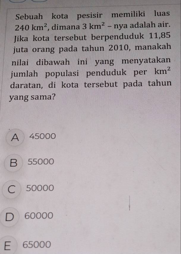 Sebuah kota pesisir memiliki luas
240km^2 , dimana 3km^2-nya adalah air.
Jika kota tersebut berpenduduk 11,85
juta orang pada tahun 2010, manakah
nilai dibawah ini yang menyatakan
jumlah populasi penduduk per km^2
daratan, di kota tersebut pada tahun
yang sama?
A 45000
B 55000
C 50000
D 60000
E 65000