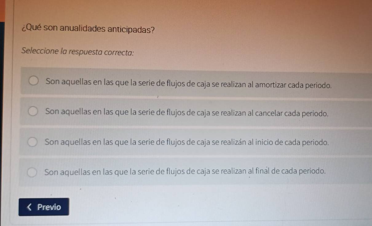 ¿Qué son anualidades anticipadas?
Seleccione la respuesta correcta:
Son aquellas en las que la serie de flujos de caja se realizan al amortizar cada periodo.
Son aquellas en las que la serie de flujos de caja se realizan al cancelar cada periodo.
Son aquellas en las que la serie de flujos de caja se realizán al inicio de cada periodo.
Son aquellas en las que la serie de flujos de caja se realizan al final de cada periodo.
Previo