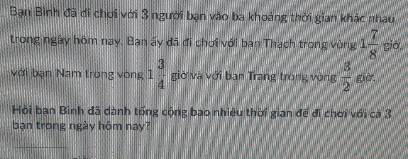 Bạn Bình đã đi chơi với 3 người bạn vào ba khoảng thời gian khác nhau 
trong ngày hôm nay. Bạn ấy đã đi chơi với bạn Thạch trong vòng 1 7/8  giờ, 
với bạn Nam trong vòng 1 3/4  giờ và với bạn Trang trong vòng  3/2  giờ. 
Hỏi bạn Bình đã dành tổng cộng bao nhiêu thời gian để đi chơi với cả 3
bạn trong ngày hôm nay?