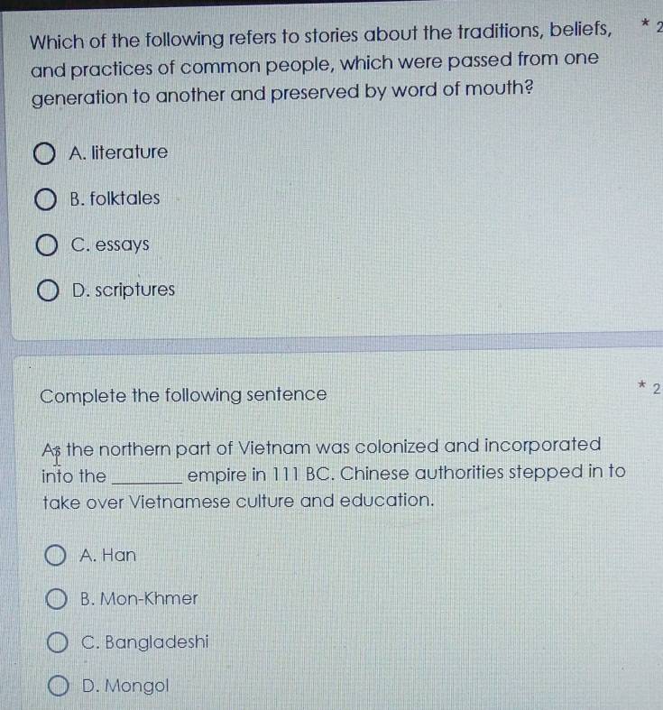 Which of the following refers to stories about the traditions, beliefs, * 2
and practices of common people, which were passed from one
generation to another and preserved by word of mouth?
A. literature
B. folktales
C. essays
D. scriptures
Complete the following sentence
2
As the northern part of Vietnam was colonized and incorporated
into the _empire in 111 BC. Chinese authorities stepped in to
take over Vietnamese culture and education.
A. Han
B. Mon-Khmer
C. Bangladeshi
D. Mongol