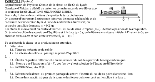 Le professeur de Physique Chimie de la classe de Tle C4 du Lycée (S)
Classique d'Abidjan a décidé de tester les connaissances de ses élèves aprè (R)
le cours sur les OSCILLATIONS MECANIQUES LIBRES.
Pour cela, il demande aux élèves d'exploiter le texte ci-dessous.
On dispose d'un ressort à spires non jointives, de masse négligeable et de 0 x
constante de raideur K=5N/m à. À l'une des extrémités du ressort, on
accroche un solide de massé m=0,2kg.
On étudie le mouvement du centre d'inertie G du solide dans le repère (0,widehat l). O étant la position de G à l'équilibre.
On écarte le solide de sa position d'équilibre et à la date t_0=0s , on le libère sans vitesse initiale. À l'instant t=0s , son
abscisse est x_0=3cm et son vecteur vitesse vector v_0=-0,1vector i
Tu es élève de la classe et ta production est attendue.
1. Détermine :
1.1. l'énergie mécanique du solide.
1.2. La vitesse du solide au passage au point d'équilibre.
2. .
2.1. Établis l'équation différentielle du mouvement du solide à partir de l'énergie mécanique.
2.2. Montre que l'équation: x(t)=X_m cos (omega _0t+varphi ) est solution de l'équation différentielle.
2.3. Détermine a X_n et φ.
3.
3.1. Détermine la date t du premier passage du centre d'inertie du solide au point d'abscisse -1cm.
3.2. Donne les caractéristiques de la somme des forces qui s'exercent sur le solide à la date ti.