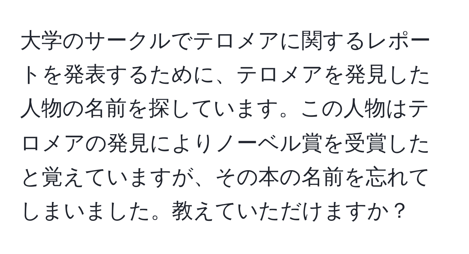 大学のサークルでテロメアに関するレポートを発表するために、テロメアを発見した人物の名前を探しています。この人物はテロメアの発見によりノーベル賞を受賞したと覚えていますが、その本の名前を忘れてしまいました。教えていただけますか？