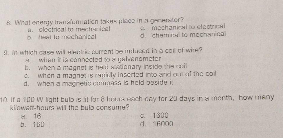 What energy transformation takes place in a generator?
a. electrical to mechanical c. mechanical to electrical
b. heat to mechanical d. chemical to mechanical
9. In which case will electric current be induced in a coil of wire?
a. when it is connected to a galvanometer
b. when a magnet is held stationary inside the coil
c. when a magnet is rapidly inserted into and out of the coil
d. when a magnetic compass is held beside it
10. If a 100 W light bulb is lit for 8 hours each day for 20 days in a month, how many
kilowatt-hours will the bulb consume?
a. 16 c. 1600
b. 160 d. 16000