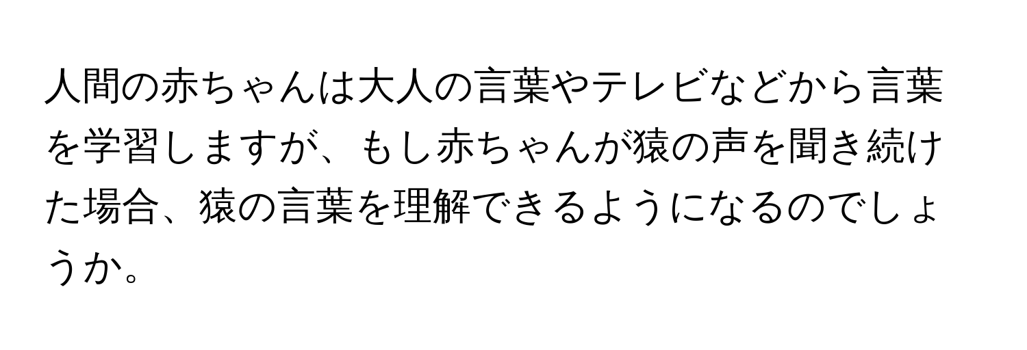 人間の赤ちゃんは大人の言葉やテレビなどから言葉を学習しますが、もし赤ちゃんが猿の声を聞き続けた場合、猿の言葉を理解できるようになるのでしょうか。