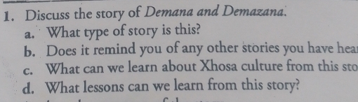 Discuss the story of Demana and Demazana. 
a. What type of story is this? 
b. Does it remind you of any other stories you have hea 
c. What can we learn about Xhosa culture from this sto 
d. What lessons can we learn from this story?