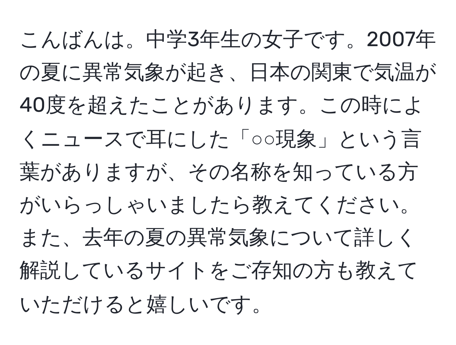 こんばんは。中学3年生の女子です。2007年の夏に異常気象が起き、日本の関東で気温が40度を超えたことがあります。この時によくニュースで耳にした「○○現象」という言葉がありますが、その名称を知っている方がいらっしゃいましたら教えてください。また、去年の夏の異常気象について詳しく解説しているサイトをご存知の方も教えていただけると嬉しいです。