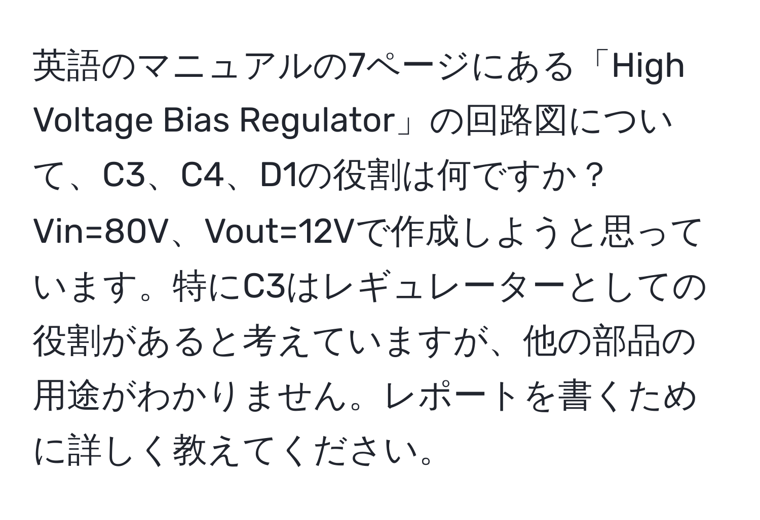 英語のマニュアルの7ページにある「High Voltage Bias Regulator」の回路図について、C3、C4、D1の役割は何ですか？Vin=80V、Vout=12Vで作成しようと思っています。特にC3はレギュレーターとしての役割があると考えていますが、他の部品の用途がわかりません。レポートを書くために詳しく教えてください。