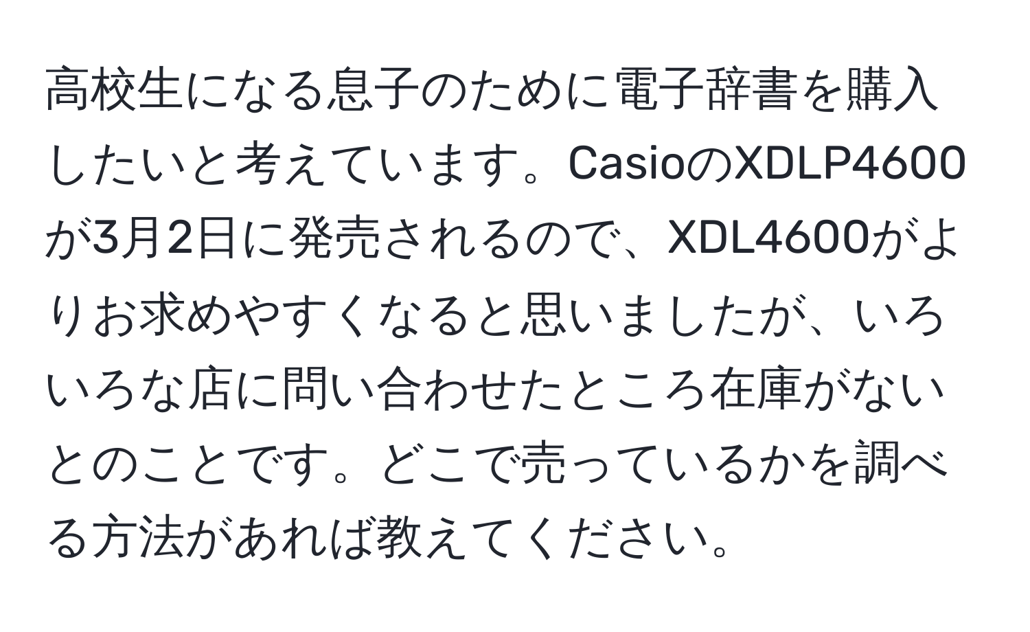 高校生になる息子のために電子辞書を購入したいと考えています。CasioのXDLP4600が3月2日に発売されるので、XDL4600がよりお求めやすくなると思いましたが、いろいろな店に問い合わせたところ在庫がないとのことです。どこで売っているかを調べる方法があれば教えてください。