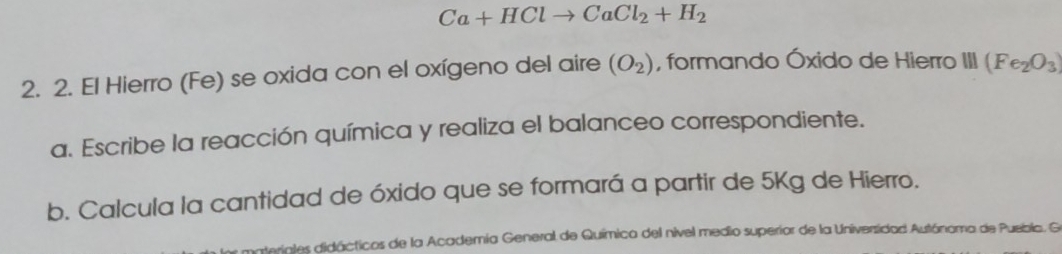 Ca+HClto CaCl_2+H_2
2. 2. El Hierro (Fe) se oxida con el oxígeno del aire (O_2) , formando Óxido de Hierro III (Fe_2O_3)
a. Escribe la reacción química y realiza el balanceo correspondiente. 
b. Calcula la cantidad de óxido que se formará a partir de 5Kg de Hierro. 
ariales didácticos de la Academía General de Química del nivel medio superior de la Universidad Autónoma de Puebla. Ge